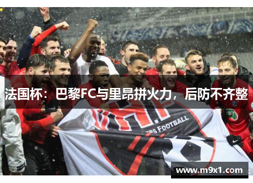 法国杯：巴黎FC与里昂拼火力，后防不齐整